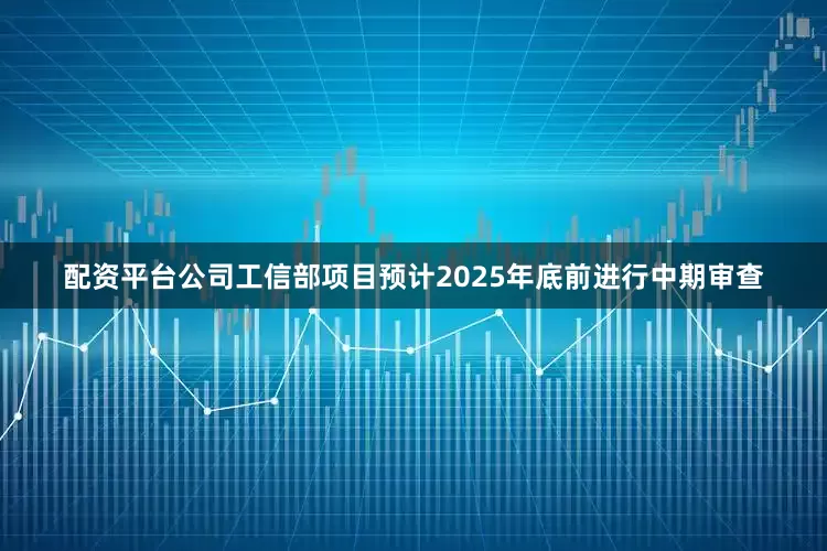 配资平台公司工信部项目预计2025年底前进行中期审查