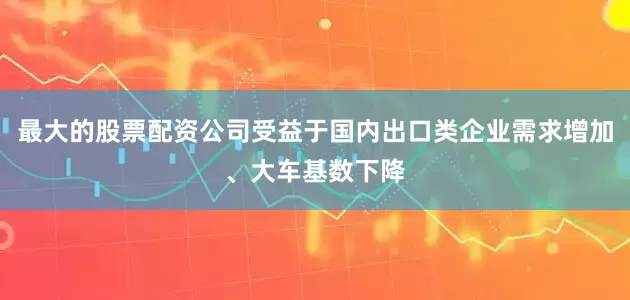 最大的股票配资公司受益于国内出口类企业需求增加、大车基数下降