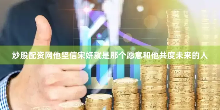 炒股配资网他坚信宋妍就是那个愿意和他共度未来的人