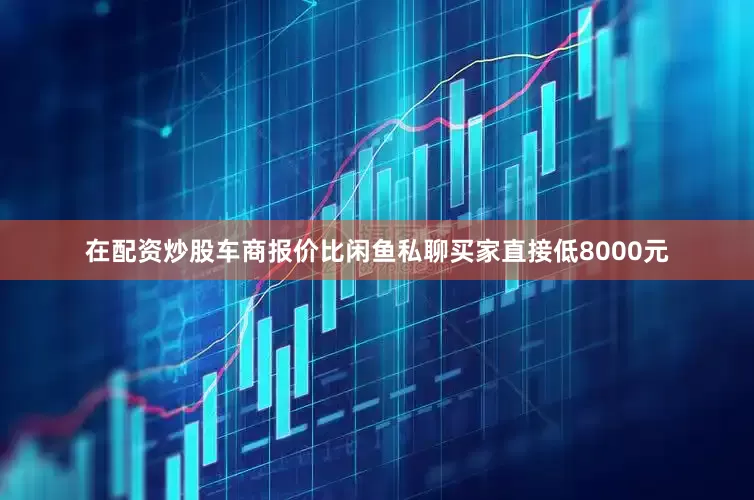 在配资炒股车商报价比闲鱼私聊买家直接低8000元